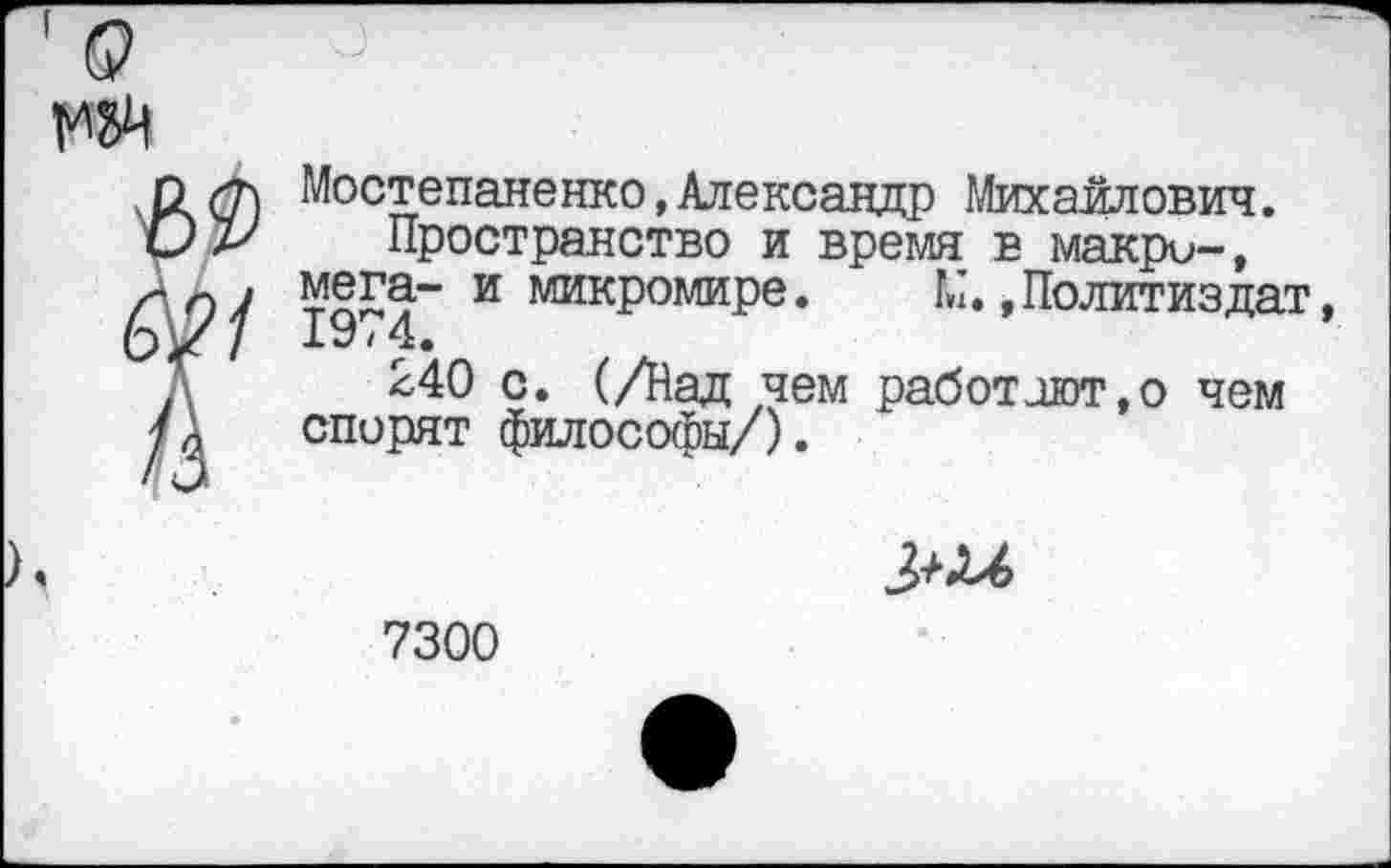 ﻿521
Мостепаненко,Александр Михайлович.
Пространство и время в макро-, мега- и микромире. М.»Политиздат 19/4.
240 с. (/Над чем работают,о чем спорят философы/).
9

7300